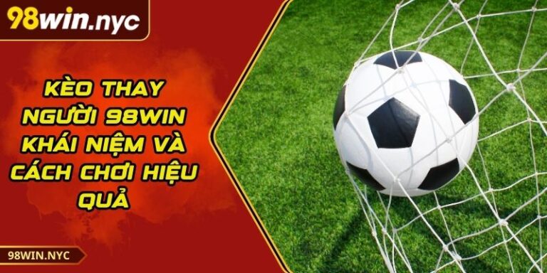 Kèo thay người 98Win - Khái Niệm Và Cách Chơi Hiệu Quả